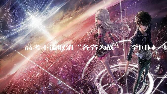 高考不能取消“各省为战”，全国同一标准，择优选拔的原因何在？阻力何在？